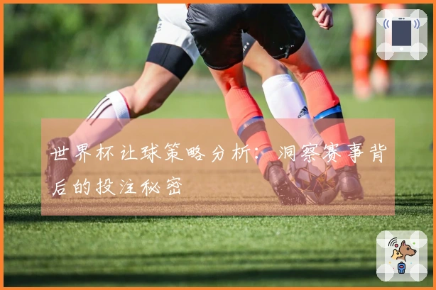 世界杯让球策略分析：洞察赛事背后的投注秘密